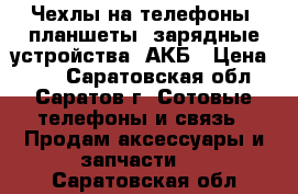 Чехлы на телефоны, планшеты, зарядные устройства, АКБ › Цена ­ 99 - Саратовская обл., Саратов г. Сотовые телефоны и связь » Продам аксессуары и запчасти   . Саратовская обл.